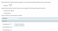 Another measure of the average is called the midquartile; it is the numerical value halfway between Q, and Q3, and the formula is
+
1
Midquartile
2
Using this formula and other formulas, find ,, Q,, Q3, the midquartile, and the interquartile range for the data set.
1'
55, 60, 68, 94, 97, 100, 103
Send data to Excel
Round your answers to one decimal place, if necessary.
Part: 0 / 3
Part 1 of 3
First quartile Q, is
1
Second quartile Q, is
Third quartile Q i:
