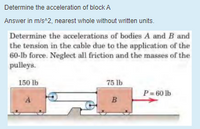 Determine the acceleration of block A
Answer in m/s^2, nearest whole without written units.
Determine the accelerations of bodies A and B and
the tension in the cable due to the application of the
60-lb force. Neglect all friction and the masses of the
pulleys.
150 lb
75 lb
P = 60 lb
A
B
