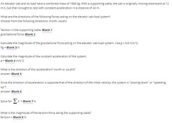 An elevator cab and its load have a combined mass of 1600 kg. With a supporting cable, the cab is originally moving downward at 12
m/s, but then brought to rest with constant acceleration in a distance of 42 m.
What are the directions of the following forces acting on the elevator cab-load system?
Choose from the following directions: (north, south)
Tension in the supporting cable: Blank 1
gravitational force: Blank 2
Calculate the magnitude of the gravitational force acting on the elevator cab-load system. Use g = 9.8 m/s^2.
Fg - Blank 3 N
Calculate the magnitude of the constant acceleration of the system.
a = Blank 4 m/s^2
What is the direction of this acceleration? (north or south)?
answer: Blank 5
Since the direction of acceleration is opposite that of the direction of the initial velocity, the system is "slowing down" or "speeding
up"?
answer: Blank 6
solve for Σ r = Blank 7 N
What is the magnitude of the tension force along the supporting cable?
tension = Blank 8 N