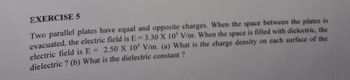 EXERCISE 5
Two parallel plates have equal and opposite charges. When the space between the plates is
evacuated, the electric field is E=3.30 X 105 V/m. When the space is filled with dielectric, the
electric field is E= 2.50 X 105 V/m. (a) What is the charge density on each surface of the
dielectric ? (b) What is the dielectric constant ?