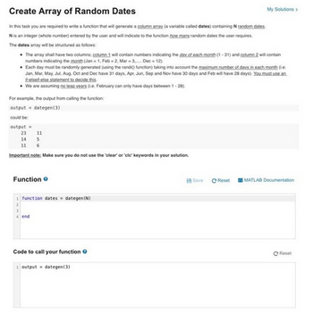 Create Array of Random Dates
In this task you are required to write a function that will generate a column array (a variable called dates) containing random dates
N is an integer (whole number) entered by the user and will indicate to the function how many random dates the user requires
The dates array will be structured as follows:
• The array shall have two columns: column 1 will contain numbers indicating the day of each month (1-31) and column 2 will contain
numbers indicating the month (Jan-1, Feb-2, Mar-3 Dec-12).
• Each day must be randomly generated (using the randi function) taking into account the maximum number of days in each month (
Jan, Mar, May, Jul, Aug. Oct and Dec have 31 days. Apr. Jun. Sep and Nov have 30 days and Feb will have 28 days). You must use an
-eleif-else statement to decide this
We are assuming no les years (e. February can only have days between 1-28).
For example, the output from calling the function:
output dategen(3)
could be:
output =
23
14
11
6
Important note: Make sure you do not use the 'clear' or 'cle' keywords in your solution.
11
5
Function
function dates dategen (N)
Code to call your function
1 output dategen(3)
My Solutions>
Save C Reset
MATLAB Documentation
Reset