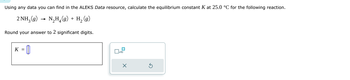 Using any data you can find in the ALEKS Data resource, calculate the equilibrium constant K at 25.0 °C for the following reaction.
2 NH3 (9) N₂H₁(g) + H₂ (9)
Round your answer to 2 significant digits.
K = 0
x10
x
⑤