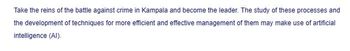 Take the reins of the battle against crime in Kampala and become the leader. The study of these processes and
the development of techniques for more efficient and effective management of them may make use of artificial
intelligence (AI).
