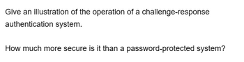 Give an illustration of the operation of a challenge-response
authentication system.
How much more secure is it than a password-protected system?