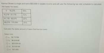 Kamryn Brown is single and earns $50,000 in taxable income and will use the following tax rate schedule to calculate
the taxes he owes.
0-10,275
10%
10,276-41,775
12%
41,776-89,075
22%
89,076-170,050
24%
Calculate the dollar amount of taxes that Kamryn owes.
Select one:
O a. $2,737.66
O b. $6,616.66
O c. $10,000.00
O d. $17,587.66
O e. $11,000