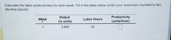 Calculate the labor productivities for each week. Fill in the table below (enter your responses rounded to two
decimal places).
Week
1
Output
(in units)
3,859
Labor Hours
50
Productivity
(units/hour)