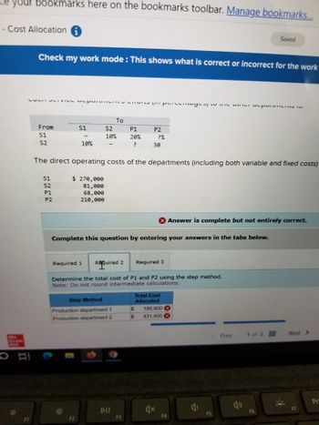 your bookmarks here on the bookmarks toolbar. Manage bookmarks...
-Cost Allocation
Saved
Check my work mode: This shows what is correct or incorrect for the work
Mc
Graw
Hill
O
*
་་ ས་Pས་་་"དོ"t སྦྲ'"བྱ་J {'"" P'་དདསų་་
To
From
S1
S2
P1
P2
S1
S2
10%
20%
?%
10%
?
30
The direct operating costs of the departments (including both variable and fixed costs)
S1
S2
៨៨៩៩
P1
P2
$ 270,000
81,000
68,000
210,000
F1
Answer is complete but not entirely correct.
Complete this question by entering your answers in the tabs below.
Required 1
Required 2
Required 3
Determine the total cost of P1 and P2 using the step method.
Note: Do not round intermediate calculations.
Total Cost
Step Method
Allocated
Production department 1
$
186,800
Production department 2
$
431,400
F2
IC
114
Prev
1 of 2
Next >
Pr
F3
F4
FS
F6
F7