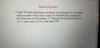 Notes Payable
Tiger Woods purchases inventory in exchange for a 6 month
note payable with a face value of 100,000 and a stated rate
of 8 percent on November 1s*. Prepare the journal entries at
11/1, year end (12/31), and April 30th.
