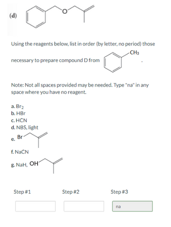 **Title: Organic Chemistry Synthesis Problem**

**Objective:**
Determine the sequence of reagents needed to synthesize the given compound.

**Description:**

In this exercise, you need to prepare compound D from the starting material shown. The transformation involves the conversion of an ether to a methyl-substituted aromatic compound.

**Reagents:**
- a. \( \text{Br}_2 \)
- b. HBr
- c. HCN
- d. NBS, light
- e. (Structure showing a bromide with an alkene)
- f. NaCN
- g. NaH, \text{OH}^- 

**Instructions:**
Using the list of reagents, order them (by letter, no period) to achieve the desired transformation. Some steps may not require a reagent—enter "na" if a step is not needed.

**Note:**
Not all sequence spaces (Step #1, Step #2, Step #3) may be necessary. Remember to enter "na" if you don't use a step.

**Steps:**
- Step #1: [ ]
- Step #2: [ ]
- Step #3: na