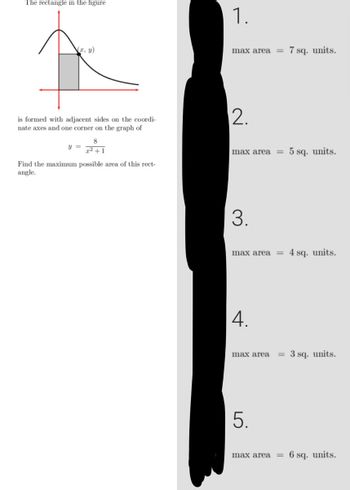 The rectangle in the figure
(x, y)
is formed with adjacent sides on the coordi-
nate axes and one corner on the graph of
8
y =
Find the maximum possible area of this rect-
angle.
1.
max area
2.
max area
3.
max area =
4.
max area =
5.
max area =
7 sq. units.
5 sq. units.
4 sq. units.
3 sq. units.
6 sq. units.