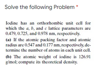 Solve the following Problem *
Iodine has an orthorhombic unit cell for
which the a, b, and c lattice parameters are
0.479, 0.725, and 0.978 nm, respectively.
(a) If the atomic packing factor and atomic
radius are 0.547 and 0.177 nm, respectively, de-
termine the number of atoms in each unit cell.
(b) The atomic weight of iodine is 126.91
g/mol; compute its theoretical density.
