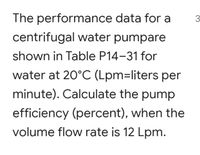 The performance data for a
3
centrifugal water pumpare
shown in Table P14-31 for
water at 20°C (Lpm=liters per
minute). Calculate the pump
efficiency (percent), when the
volume flow rate is 12 Lpm.
