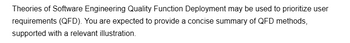 Theories of Software Engineering Quality Function Deployment may be used to prioritize user
requirements (QFD). You are expected to provide a concise summary of QFD methods,
supported with a relevant illustration.