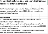 Computing breakeven sales and operating income or
loss under different conditions
Gary's Steel Parts produces parts for the automobile industry. The
company has monthly fixed costs of $660,000 and a contribution
margin of 75% of revenues.
Requirements
1. Compute Gary's monthly breakeven sales in dollars. Use the
contribution margin ratio approach.
2. Use contribution margin income statements to compute Gary's
monthly operating income or operating loss if revenues are $530,000
and if they are $1,040,000.
3. Do the results in Requirement 2 make sense given the breakeven
sales you computed in Requirement 1? Explain.
