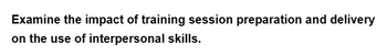 Examine the impact of training session preparation and delivery
on the use of
interpersonal skills.