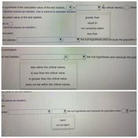 I hypothesis if the calculated value of the test statistic,
V is
the critical value(s),
Othen
o decimal places as needed. Use a comma to separate answers
alculated value of the test statistic.
greater than
stic is
equal to
o decimal places as needed.)
not contained within
onclusion.
less than
test statistic
V the null hypothesis and conclude the population r
e conclusion.
he test statistic
▼ the null hypothesis and conclude the popi
falls within the critical values,
is less than the critical value,
is greater than the critical value,
does not fall within the critical values,
nal places as needed.)
ion.
V the null hypothesis and conclude the population mean
equal to
atistic
reject
do not reject
