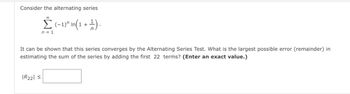 Consider the alternating series
00
Σ (−1)² In(1 + ¹).
n = 1
It can be shown that this series converges by the Alternating Series Test. What is the largest possible error (remainder) in
estimating the sum of the series by adding the first 22 terms? (Enter an exact value.)
|R221 ≤