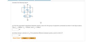 Consider the following figure.
C₁
a
C₁
Read It
C₂
(a) Find the equivalent capacitance between points a and b for the group of capacitors connected as shown in the figure above.
Take C₁ = 3.00 μF, C₂ = 15.0 µF, and C3 = 1.00 μF.
UF
(b) What charge is stored on C, if the potential difference between points a and b is 60.0 V?
UC
Need Help?
Watch It