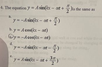 4. The equation y' = A sin(kx-at+)is the same as
a.
π
y = -A sin(kx- ct + 7/7 - )
2
b. y = A cos(kx - at)
y=-Acos(kx - at)
d.
e.
y = -A sin(kx -at -
-
श
2
y = A sin(kx - out +
1, 3A
2
wall at one end while the o
changed by changing
along the stri
3π)