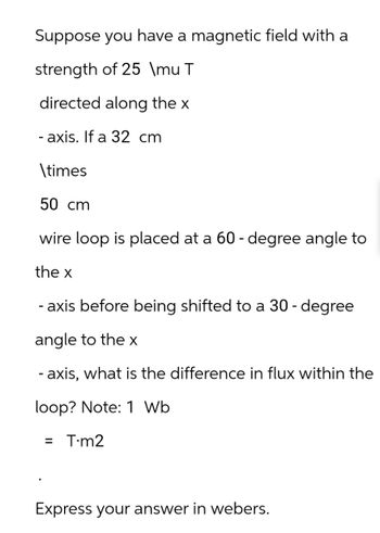 Suppose you have a magnetic field with a
strength of 25 \mu T
directed along the x
- axis. If a 32 cm
\times
50 cm
wire loop is placed at a 60-degree angle to
the x
-axis before being shifted to a 30-degree
angle to the x
- axis, what is the difference in flux within the
loop? Note: 1 Wb
= T-m2
Express your answer in webers.