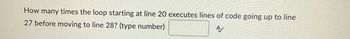 How many times the loop starting at line 20 executes lines of code going up to line
27 before moving to line 28? (type number)