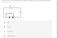 When the switch in the circuit presented by the diagram to the right is open, the voltmeter reading is referred to
as
L
(A
A
EMF
В
Current
C
Resistance
D
Terminal voltage
