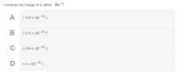 Compute the charge of a cation: Ba+2
A
1.300 x 10-19 c
В
2.214 x 10-19 C
C
3.204 x 10-19 c
4.5 x 10-19 c
