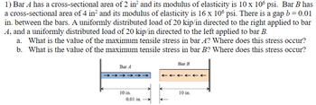 1) Bar A has a cross-sectional area of 2 in² and its modulus of elasticity is 10 x 106 psi. Bar B has
a cross-sectional area of 4 in² and its modulus of elasticity is 16 x 106 psi. There is a gap b = 0.01
in. between the bars. A uniformly distributed load of 20 kip/in directed to the right applied to bar
A, and a uniformly distributed load of 20 kip/in directed to the left applied to bar B.
a. What is the value of the maximum tensile stress in bar A? Where does this stress occur?
b. What is the value of the maximum tensile stress in bar B? Where does this stress occur?
Bar A
10 in.
0.01 in.
Bar B
<<<<<<
10 in.