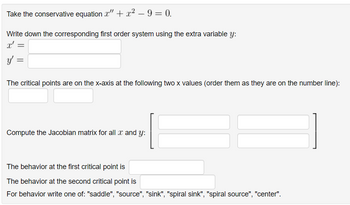 Take the conservative equation " + x² - 9 = 0.
Write down the corresponding first order system using the extra variable y:
x' =
y'
The critical points are on the x-axis at the following two x values (order them as they are on the number line):
Compute the Jacobian matrix for all x and y:
The behavior at the first critical point is
The behavior at the second critical point is
For behavior write one of: "saddle", "source", "sink", "spiral sink", "spiral source", "center".