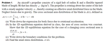 Problem 1.
An aircraft's propeller consists of a rigid hub of radius R and a flexible tapered
blade of length 3R that has density p (kg/m³). The propeller is rotating about the center of the hub
with a steady angular velocity », thereby creating an effective axial distributed force in the blade.
Neglect forces due to gravity. The cross sectional area distribution of the blade is A(r), defined as
A₁ if R<r< 4R
A(r) = (5) A₁ =
R
(a) Write down the expression for body force due to rotational acceleration.
(b) In the 1D equilibrium equation derived in class, the area of cross section was constant.
Show that the 1D equilibrium equation for the case of a changing cross sectional area is
d(σA)
dr
+ fA = 0.
(c) Write down the boundary conditions for the problem.
(d) Find the axial stress distribution, σ (r).