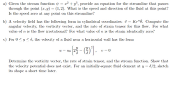 a) Given the stream function = x² + y³, provide an equation for the streamline that passes
through the point (x, y) = (1,2). What is the speed and direction of the fluid at this point?
Is the speed zero at any point on this streamline?
b) A velocity field has the following form in cylindrical coordinates: v=Kr. Compute the
angular velocity, the vorticity vector, and the rate of strain tensor for this flow. For what
value of n is the flow irrotational? For what value of n is the strain identically zero?
c) For 0≤ y ≤8, the velocity of a fluid near a horizontal wall has the form
У
uuo 2
v = 0
Determine the vorticity vector, the rate of strain tensor, and the stream function. Show that
the velocity potential does not exist. For an initially-square fluid element at y = 8/2, sketch
its shape a short time later.