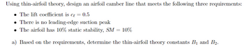 Using thin-airfoil theory, design an airfoil camber line that meets the following three requirements:
⚫ The lift coefficient is c₁ = 0.5
⚫ There is no leading-edge suction peak
• The airfoil has 10% static stability, SM = 10%
a) Based on the requirements, determine the thin-airfoil theory constants B1 and B2.