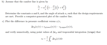 b) Assume that the camber line is given by
Ze
=a
= a²² (1-2²) (1+6²)
с
Determine the constants a and b, and the angle of attack a, such that the design requirements
are met. Provide a computer-generated plot of the camber line.
c) Plot the difference in pressure coefficient versus x/c,
Acp(x/c) = Cp,lower (x/c) - Cp,upper (x/c),
and verify numerically, using point values of Acp and trapezoidal integration (trapz) that
ce ==
1
A(z) dz