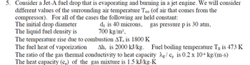 5. Consider a Jet-A fuel drop that is evaporating and burning in a jet engine. We will consider
different values of the surrounding air temperature Too (of air that comes from the
compressor). For all of the cases the following are held constant:
The initial drop diameter
The liquid fuel density is
do is 40 microns, gas pressure p is 30 atm,
700 kg/m³,
The temperature rise due to combustion AT, is 1800 K
The fuel heat of vaporization
Ah, is 2000 kJ/kg. Fuel boiling temperature T is 473 K
The ratio of the gas thermal conductivity to heat capacity λg/ Cp is 0.2 x 104 kg/(m-s)
The heat capacity (c) of the gas mixture is 1.5 kJ/kg-K