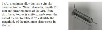 1) An aluminum alloy bar has a circular
cross section of 20 mm diameter, length 120
mm and shear modulus of 28 GPa. If the
distributed torque is uniform and causes the
end of the bar to rotate 0.5°, calculate the
magnitude of the maximum shear stress in
the bar.