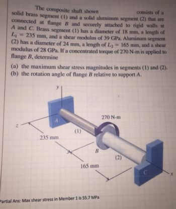 The composite shaft shown
consists of a
solid brass segment (1) and a solid aluminum segment (2) that are
connected at flange B and securely attached to rigid walls at
A and C. Brass segment (1) has a diameter of 18 mm, a length of
L₁ 235 mm, and a shear modulus of 39 GPa. Aluminum segment
(2) has a diameter of 24 mm, a length of L₂ = 165 mm, and a shear
modulus of 28 GPa. If a concentrated torque of 270 N-m is applied to
flange B, determine
(a) the maximum shear stress magnitudes in segments (1) and (2).
(b) the rotation angle of flange B relative to support A.
N
235 mm
(1)
B
165 mm
Partial Ans: Max shear stress in Member 1 is 55.7 MPa
270 N-m
(2)