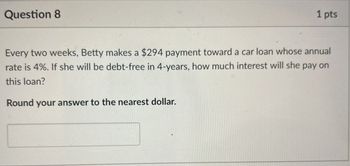 Question 8
1 pts
Every two weeks, Betty makes a $294 payment toward a car loan whose annual
rate is 4%. If she will be debt-free in 4-years, how much interest will she pay on
this loan?
Round your answer to the nearest dollar.