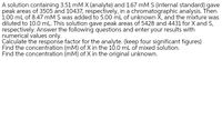 A solution containing 3.51 mM X (analyte) and 1.67 mM S (internal standard) gave
peak areas of 3505 and 10437, respectively, in a chromatographic analysis. Then
1.00 mL of 8.47 mM S was added to 5.00 mL of unknown X, and the mixture was
diluted to 10.0 mL. This solution gave peak areas of 5428 and 4431 for X and S,
respectively. Answer the following questions and enter your results with
numerical values only.
Calculate the response factor for the analyte. (keep four significant figures)
Find the concentration (mM) of X in the 1Ó.0 mL of mixed solution.
Find the concentration (mM) of X in the original unknown.
