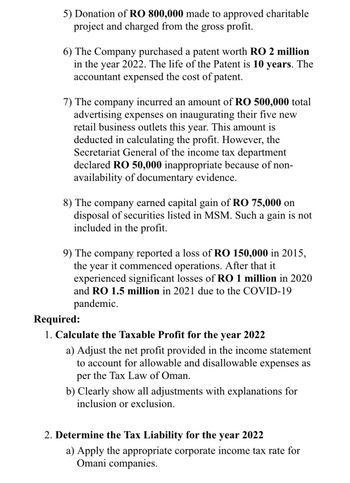 5) Donation of RO 800,000 made to approved charitable
project and charged from the gross profit.
6) The Company purchased a patent worth RO 2 million
in the year 2022. The life of the Patent is 10 years. The
accountant expensed the cost of patent.
7) The company incurred an amount of RO 500,000 total
advertising expenses on inaugurating their five new
retail business outlets this year. This amount is
deducted in calculating the profit. However, the
Secretariat General of the income tax department
declared RO 50,000 inappropriate because of non-
availability of documentary evidence.
8) The company earned capital gain of RO 75,000 on
disposal of securities listed in MSM. Such a gain is not
included in the profit.
9) The company reported a loss of RO 150,000 in 2015,
the year it commenced operations. After that it
experienced significant losses of RO 1 million in 2020
and RO 1.5 million in 2021 due to the COVID-19
pandemic.
Required:
1. Calculate the Taxable Profit for the year 2022
a) Adjust the net profit provided in the income statement
to account for allowable and disallowable expenses as
per the Tax Law of Oman.
b) Clearly show all adjustments with explanations for
inclusion or exclusion.
2. Determine the Tax Liability for the year 2022
a) Apply the appropriate corporate income tax rate for
Omani companies.