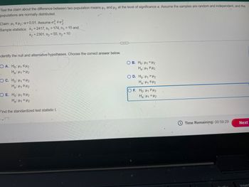 Test the claim about the difference between two population means μ₁ and μ₂ at the level of significance a. Assume the samples are random and independent, and the
populations are normally distributed.
Claim: H₁₂; a=0.01. Assume o² #02
Sample statistics: x₁ =2417, s₁ = 174, n₁ = 15 and
X2=2301, $255, n₂ = 10
dentify the null and alternative hypotheses. Choose the correct answer below.
OA. Ho: H1 H2
Ha H1> H2
OC. Ho: H₁₂
H₂H₁₂
O E. Ho: H1 H2
Hai P1 P2
Find the standardized test statistic t.
OB. Ho: H1 H2
D. Ho: H1 H2
H: H₁₂
OF. Ho: 12
Ha H1 H2
Time Remaining: 00:59:29
Next
Inser