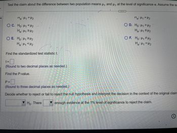 Test the claim about the difference between two population means μ₁ and μ, at the level of significance a. Assume the sa
V
Ma 12
O C. Ho: "<H2
Ha: 12
OE. Ho: H₁H
Ha H1 H2
Find the standardized test statistic t.
t=
(Round to two decimal places as needed.)
Find the P-value.
P =
(Round to three decimal places as needed.)
Ma
OD. Ho H1 H2
Ha: ≤2
OF. Ho: H1 H2
Ha H₁ =H2
Decide whether to reject or fail to reject the null hypothesis and interpret the decision in the context of the original claim
enough evidence at the 1% level of significance to reject the claim.
Ho. There