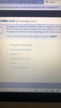 10 MIN BODYWEIG X
LA Meet bnt-rqge-ara
Prologis
Hemy prologis.com/learn/course/188/play/490:307/time-management
PROLOGIS | Knowledge Check
Struggling to keep his deadlines, Ethan, a logistics assista
After the session, Ethan analyzes his own behavior to de
management. Which of the following are the likely obsta
Choose all the options that apply and select SUBMIT.
O Frequent coffee breaks
Several responsibilities
Deadlines
Cluttered work space
Stress
Sharing workload
SUBMIT
Et C
