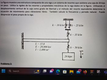 La figura muestra una estructura compuesta de una viga y un sistema de resortes que sostiene una caja de 20 kips
en peso. Utilice la rigidez de los resortes y propiedades mecánicas de la viga dados en la figura. Utilizando el
desplazamiento vertical de la caja como grado de libertad y el método del resorte equivalente determine la
ecuación de movimiento para vibraciones libres. También calcule la frecuencia y periodo natural. Puede
despreciar el peso propio de la viga.
Problema 3:
Search
DETENEVENT
L = 15 ft
E = 29,000 ksi
I = 1,490 in
k=10 k/ink = 25 k/in
k = 35 k/in
k = 50 k/in
20 kips
Ţ
28