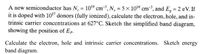 A new semiconductor has N, = 1019 cm, N, = 5×108 cm3, and E, = 2 eV. If
it is doped with 107 donors (fully ionized), calculate the electron, hole, and in-
trinsic carrier concentrations at 627°C. Sketch the simplified band diagram,
showing the position of Ep.
%3D
%3D
Calculate the electron, hole and intrinsic carrier concentrations. Sketch energy
band diagram.
