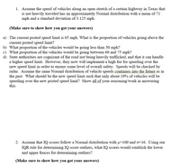 **Educational Website Content: Analyzing Vehicle Speeds and IQ Distributions**

---

### Problem 1: Vehicle Speeds on a Texas Highway

1. Assume the speed of vehicles along an open stretch of a certain highway in Texas, which is not heavily traveled, follows an approximately Normal distribution with a mean (μ) of 71 mph and a standard deviation (σ) of 3.125 mph.

(Make sure to show how you got your answers)

**Questions:**

a) **Current Speed Limit**: The current posted speed limit is 65 mph. What is the proportion of vehicles going above this limit?

b) **Below 50 mph**: What proportion of the vehicles would be going less than 50 mph?

c) **Between 60 and 75 mph**: What proportion of the vehicles would be going between 60 and 75 mph?

d) **New Speed Limit Proposal**: State authorities acknowledge that the road is not heavily trafficked and can handle a higher speed limit. However, they will implement a high fee for speeding over the new speed limit to ensure safety. Assume the same Normal distribution of speeds continues into the future. What should be the new speed limit so that only about 10% of vehicles exceed this limit? Show all of your reasoning and work in answering this.

---

### Problem 2: IQ Scores Distribution

2. Assume that IQ scores follow a Normal distribution with a mean (μ) of 100 and a standard deviation (σ) of 16. Using our IQR rule for determining IQ score outliers, what IQ scores would establish the lower and upper fences for determining outliers?

(Make sure to show how you got your answers)

---

**Instructions for Educators**: Encourage students to demonstrate their understanding by using the properties of Normal distributions and the IQR method. Provide step-by-step solutions to ensure students grasp key concepts such as z-scores and the calculation of fences for identifying outliers.