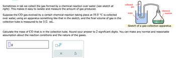 Sometimes in lab we collect the gas formed by a chemical reaction over water (see sketch at
right). This makes it easy to isolate and measure the amount of gas produced.
Suppose the CO gas evolved by a certain chemical reaction taking place at 55.0 °C is collected
over water, using an apparatus something like that in the sketch, and the final volume of gas in the
collection tube is measured to be 112. mL.
g
x10
X
凹
Sketch of a gas-collection apparatus
Ś
collected
Calculate the mass of CO that is in the collection tube. Round your answer to 2 significant digits. You can make any normal and reasonable
assumption about the reaction conditions and the nature of the gases.
gas
water
chemical
reaction