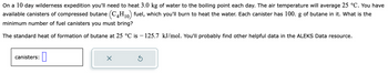 On a 10 day wilderness expedition you'll need to heat 3.0 kg of water to the boiling point each day. The air temperature will average 25 °C. You have
available canisters of compressed butane (C4H₁0) fuel, which you'll burn to heat the water. Each canister has 100. g of butane in it. What is the
minimum number of fuel canisters you must bring?
The standard heat of formation of butane at 25 °C is −125.7 kJ/mol. You'll probably find other helpful data in the ALEKS Data resource.
canisters:
0
X
Ś