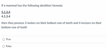 If a mammal has the following dentition formula:
5.1.3.4
4.1.3.4
then they possess 3 molars on their bottom row of teeth and 4 incisors on their
bottom row of teeth
True
False