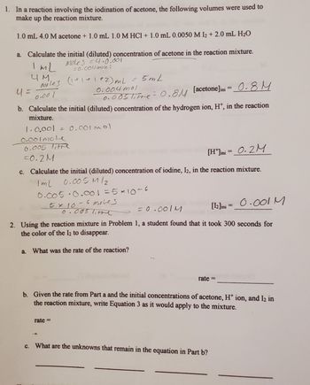 1. In a reaction involving the iodination of acetone, the following volumes were used to
make up the reaction mixture.
1.0 mL 4.0 M acetone + 1.0 mL 1.0 M HCl + 1.0 mL 0.0050 M 12 + 2.0 mL H₂O
a. Calculate the initial (diluted) concentration of acetone in the reaction mixture.
Moles=4.0.001
=0.004 mole s
ImL
4 M.
Moles (1+1+112) mL = 5mL
0.004 mol
0.001
41=
0.005 Titre = 0.8M [acetone]ini = 0.8 M
b. Calculate the initial (diluted) concentration of the hydrogen ion, H+, in the reaction
mixture.
1.0.001 = 0.001 mol
0-001 mole
0.005 Titre
-0.2M
[H*]ini = 0.2M
c. Calculate the initial (diluted) concentration of iodine, I2, in the reaction mixture.
Iml
0.005M/2
0.005 0.001 = 5×10-6
5 x 10-6 moles
0.005 litre
= 0.0011
[12] ini = 0.001 M
2. Using the reaction mixture in Problem 1, a student found that it took 300 seconds for
the color of the 12 to disappear.
a. What was the rate of the reaction?
T
rate=
rate=
b. Given the rate from Part a and the initial concentrations of acetone, H+ ion, and I₂ in
the reaction mixture, write Equation 3 as it would apply to the mixture.
c. What are the unknowns that remain in the equation in Part b?