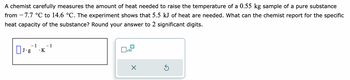 A chemist carefully measures the amount of heat needed to raise the temperature of a 0.55 kg sample of a pure substance
from 7.7 °C to 14.6 °C. The experiment shows that 5.5 kJ of heat are needed. What can the chemist report for the specific
heat capacity of the substance? Round your answer to 2 significant digits.
DJ-g`1 - K-1
☐
x10
X